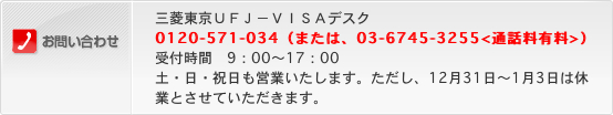お問い合わせ 三菱東京ＵＦＪ-VISAデスク 0120-571-034（または、03-6745-3255<通話料有料>）受付時間 9：00～17：00 土・日・祝日も営業いたします。ただし、12月31日～1月3日は休業とさせていただきます。