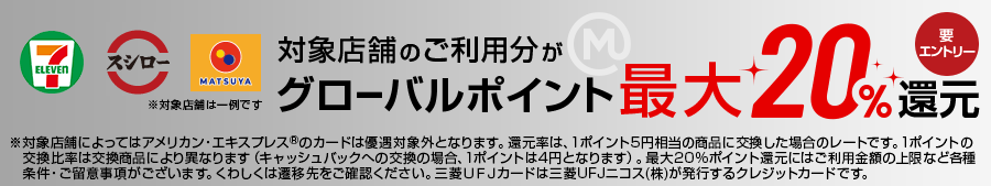 対象店舗のご利用分がグローバルポイント最大20％還元 要エントリー ※対象店舗によってはアメリカン・エクスプレス®のカードは優遇対象外となります。還元率は、1ポイント5円相当の商品に交換した場合のレートです。1ポイントの交換比率は交換商品により異なります（キャッシュバックへの交換の場合、1ポイントは4円となります）。最大20%ポイント還元にはご利用金額の上限など各種条件・ご留意事項がございます。くわしくは遷移先をご確認ください。三菱ＵＦＪカードは三菱UFJニコス(株)が発行するクレジットカードです。
