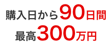 購入日から90日間 最高300万円