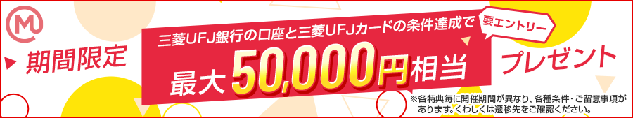 期間限定 要エントリー 三菱ＵＦＪ銀行の口座と三菱ＵＦＪカードの条件達成で最大50,000円相当プレゼント ※金額は複数の特典の条件をすべて達成した場合の最大額(円相当)表記です。※各特典毎に開催期間が異なり、各種条件・ご留意事項があります。くわしくは遷移先をご確認ください。