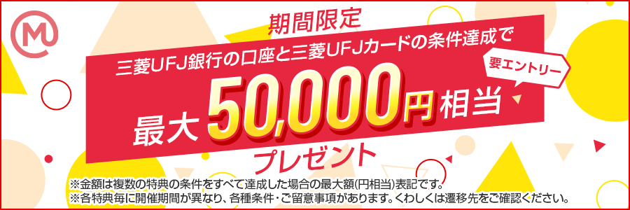 期間限定 要エントリー 三菱ＵＦＪ銀行の口座と三菱ＵＦＪカードの条件達成で最大50,000円相当プレゼント ※金額は複数の特典の条件をすべて達成した場合の最大額(円相当)表記です。※各特典毎に開催期間が異なり、各種条件・ご留意事項があります。くわしくは遷移先をご確認ください。