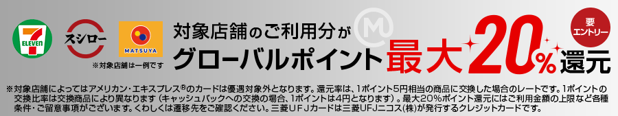 対象店舗のご利用分がグローバルポイント最大20％還元 要エントリー ※対象店舗によってはアメリカン・エクスプレス®のカードは優遇対象外となります。還元率は、1ポイント5円相当の商品に交換した場合のレートです。1ポイントの交換比率は交換商品により異なります（キャッシュバックへの交換の場合、1ポイントは4円となります）。最大20%ポイント還元にはご利用金額の上限など各種条件・ご留意事項がございます。くわしくは遷移先をご確認ください。三菱ＵＦＪカードは三菱UFJニコス(株)が発行するクレジットカードです。