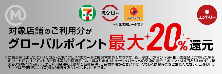 対象店舗のご利用分がグローバルポイント最大20％還元 要エントリー ※対象店舗によってはアメリカン・エクスプレス®のカードは優遇対象外となります。還元率は、1ポイント5円相当の商品に交換した場合のレートです。1ポイントの交換比率は交換商品により異なります（キャッシュバックへの交換の場合、1ポイントは4円となります）。最大20%ポイント還元にはご利用金額の上限など各種条件・ご留意事項がございます。くわしくは遷移先をご確認ください。三菱ＵＦＪカードは三菱UFJニコス(株)が発行するクレジットカードです。
