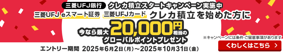 クレカ積立スタートキャンペーン実施中 三菱ＵＦＪ eスマート証券 三菱ＵＦＪ カード クレカ積立を始めた方に今なら最大20,000円相当のグローバルポイントプレゼント ※キャンペーンには条件・ご留意事項があります エントリー期間2025年6月2日（月）～2025年10月31日（金）くわしくはこちら