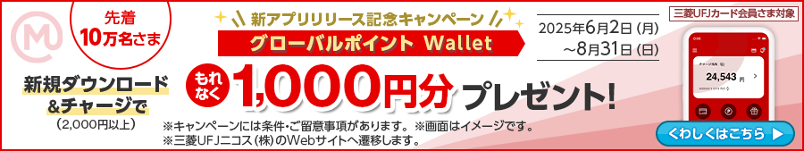 先着10万名さま 三菱UFJカード会員さま対象 新アプリリリース記念キャンペーン グローバルポイント Wallet 新規ダウンロード＆2,000円以上チャージでもれなく1,000円分プレゼント！2025年6月2日（月）～8月31日（日）※キャンペーンには条件・ご留意事項があります。※画面はイメージです。※三菱ＵＦＪニコス（株）のWebサイトへ遷移します。