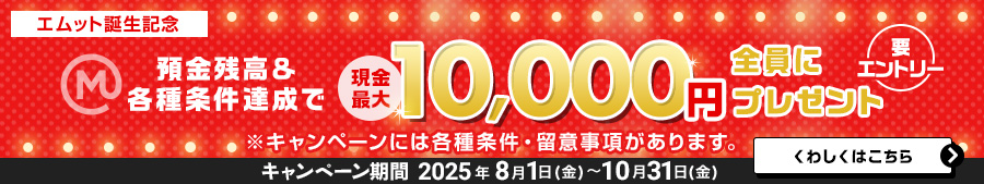 【エムット誕生記念】預金残高＆各種条件達成で　現金最大10，000円全員にプレゼント（要エントリー）※キャンペーンには、各種条件・ご留意事項があります。　キャンペーン期間 2025年8月1日（金）～10月31日（金）くわしくはこちら＞