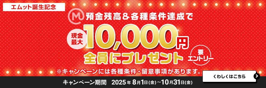 【エムット誕生記念】預金残高＆各種条件達成で　現金最大10，000円全員にプレゼント（要エントリー）※キャンペーンには、各種条件・ご留意事項があります。　キャンペーン期間 2025年8月1日（金）～10月31日（金）くわしくはこちら＞