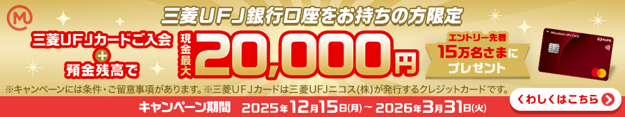 三菱ＵＦＪ銀行口座をお持ちの方限定　三菱ＵＦＪカードご入会＋預金残高で現金最大20,000円　エントリー先着15万名さまにプレゼント　※キャンペーンには条件・ご留意事項があります。※三菱ＵＦＪカードは三菱ＵＦＪニコス（株）が発行するクレジットカードです。キャンペーン期間：2025年12月15日(月)～2026年3月31日(火)　くわしくはこちら