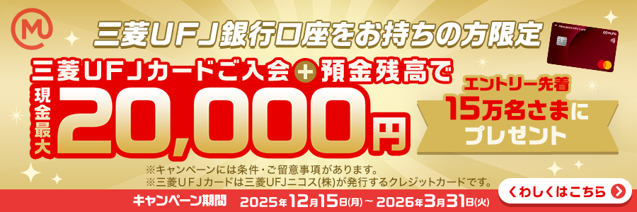 三菱ＵＦＪ銀行口座をお持ちの方限定　三菱ＵＦＪカードご入会＋預金残高で現金最大20,000円　エントリー先着15万名さまにプレゼント　※キャンペーンには条件・ご留意事項があります。※三菱ＵＦＪカードは三菱ＵＦＪニコス（株）が発行するクレジットカードです。キャンペーン期間：2025年12月15日(月)～2026年3月31日(火)　くわしくはこちら
