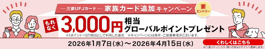 三菱ＵＦＪカード 家族カード追加キャンペーン 要エントリー もれなく3000円相当グローバルポイントプレゼント ※1ポイント＝5円相当として利用した場合 ※キャンペーンには条件・ご留意事項がございます。 2026年1月7日（水）～2026年4月15日(水)まで くわしくはこちら ※三菱ＵＦＪニコス(株)のWebサイトへ遷移します。
