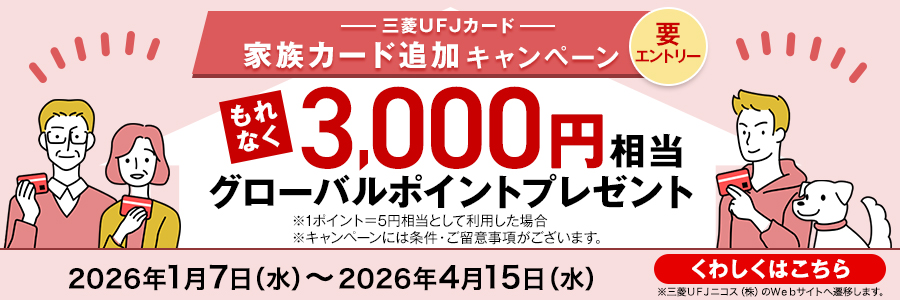 三菱ＵＦＪカード 家族カード追加キャンペーン 要エントリー もれなく3000円相当グローバルポイントプレゼント ※1ポイント＝5円相当として利用した場合 ※キャンペーンには条件・ご留意事項がございます。 2026年1月7日（水）～2026年4月15日(水)まで くわしくはこちら ※三菱ＵＦＪニコス(株)のWebサイトへ遷移します。