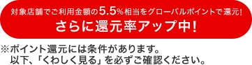 対象店舗でご利用金額の5.5%相当をグローバルポイントで還元!さらに還元率アップ中!※ポイント還元には条件があります。以下「くわしく見る」を必ずご確認ください。