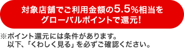 対象店舗でご利用金額の5.5%相当をグローバルポイントで還元!※ポイント還元には条件があります。以下「くわしく見る」を必ずご確認ください。