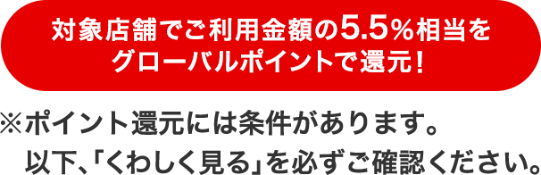 対象店舗でご利用金額の5.5%相当をグローバルポイントで還元!※ポイント還元には条件があります。以下「くわしく見る」を必ずご確認ください。