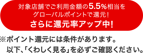 対象店舗でご利用金額の5.5%相当をグローバルポイントで還元!さらに還元率アップ中!※ポイント還元には条件があります。以下「くわしく見る」を必ずご確認ください。