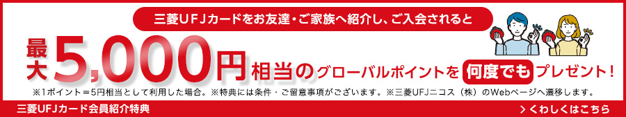 三菱UFJカードをお友達・ご家族へ紹介し、ご入会されると最大5,000円相当のグローバルポイントを何度でもプレゼント！ ※1ポイント=5円相当として利用した場合。 ※特典には条件・ご留意事項がございます。 ※三菱UFJニコス（株）のWebページへ遷移します。 三菱UFJカード会員紹介特典 くわしくはこちら