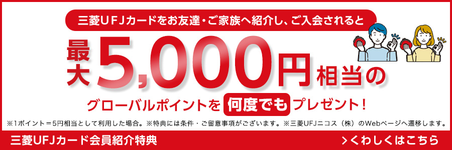 三菱UFJカードをお友達・ご家族へ紹介し、ご入会されると最大5,000円相当のグローバルポイントを何度でもプレゼント！ ※1ポイント=5円相当として利用した場合。 ※特典には条件・ご留意事項がございます。 ※三菱UFJニコス（株）のWebページへ遷移します。 三菱UFJカード会員紹介特典 くわしくはこちら
