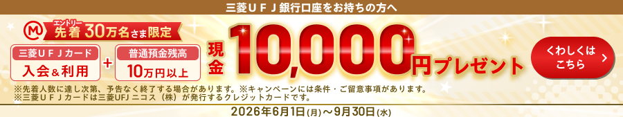 三菱UFJ銀行口座をお持ちの方へ エントリー先着30万名さま限定現金10,000円プレゼント 三菱UFJカード入会＆利用＋普通預金残高10万円以上 ※先着人数に達し次第、予告なく終了する場合があります。※キャンペーンには条件・ご留意事項があります。※三菱UFJカードは三菱UFJニコス（株）が発行するクレジットカードです。 2026年6月1日（月）～9月30日（水）