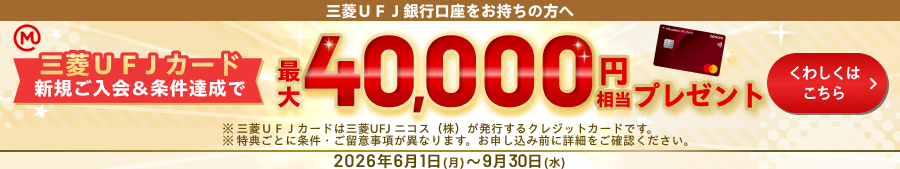 三菱ＵＦＪ銀行口座をお持ちの方へ　三菱ＵＦＪカード新規ご入会＆条件達成で最大40,000円相当プレゼント　※三菱ＵＦＪカードは三菱UFJニコス（株）が発行するクレジットカードです。　※特典ごとに条件・ご留意事項が異なります。お申し込み前に詳細をご確認ください。2026年6月1日（月）～9月30日（水）くわしくはこちら