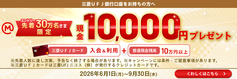 三菱UFJ銀行口座をお持ちの方へ エントリー先着30万名さま限定現金10,000円プレゼント 三菱UFJカード入会＆利用＋普通預金残高10万円以上 ※先着人数に達し次第、予告なく終了する場合があります。※キャンペーンには条件・ご留意事項があります。※三菱UFJカードは三菱UFJニコス（株）が発行するクレジットカードです。 2026年6月1日（月）～9月30日（水）