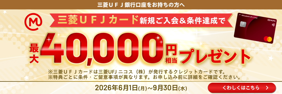 三菱ＵＦＪ銀行口座をお持ちの方へ　三菱ＵＦＪカード新規ご入会＆条件達成で最大40,000円相当プレゼント　※三菱ＵＦＪカードは三菱UFJニコス（株）が発行するクレジットカードです。　※特典ごとに条件・ご留意事項が異なります。お申し込み前に詳細をご確認ください。2026年6月1日（月）～9月30日（水）くわしくはこちら