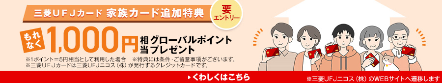 要エントリー三菱UFJカード家族カード追加特典 もれなく1,000円相当グローバルポイントプレゼント ※1ポイント＝5円相当として利用した場合※特典には条件・ご留意事項がございます。※三菱UFJカードは三菱UFJニコス（株）が発行するクレジットカードです。 くわしくはこちら ※三菱UFJニコス（株）のWEBサイトへ遷移します。