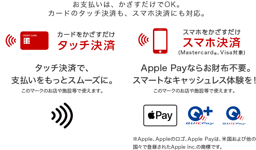 お支払いはかざすだけでOK。カードのタッチ決済も、スマホ決済にも対応。 カードをかざすだけ タッチ決済  タッチ決済で、支払いをスムーズに スマホをかざすだけ スマホ決済（Mastercard®、Visa対象） Apple Payならお財布不要。スマートなキャッシュレス体験を！ ※Apple、Appleのロゴ、Apple Payは、米国および他の国々で登録されたApple Inc.の商標です。
