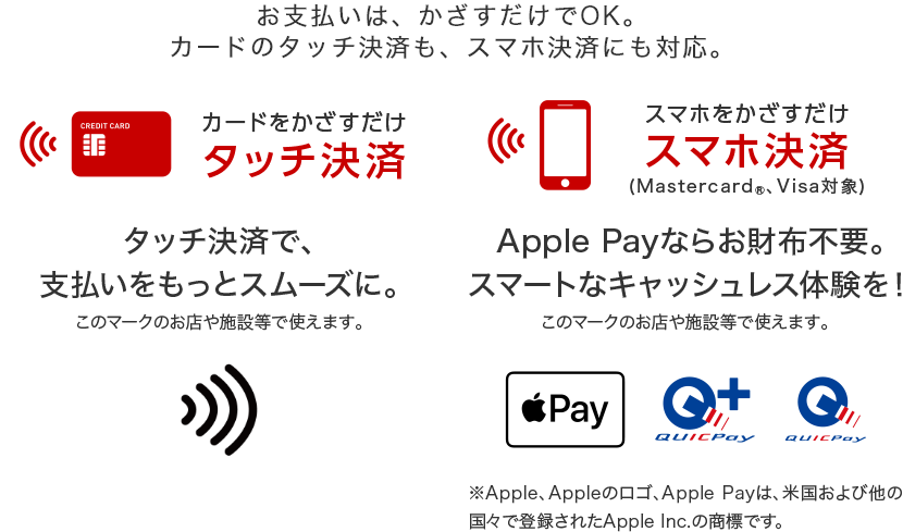 お支払いはかざすだけでOK。カードのタッチ決済も、スマホ決済にも対応。 カードをかざすだけ タッチ決済 タッチ決済で、支払いをスムーズに スマホをかざすだけ スマホ決済(Mastercard®、Visa対象) Apple Payならお財布不要。スマートなキャッシュレス体験を! ※Apple、Appleのロゴ、Apple Payは、米国および他の国々で登録されたApple Inc.の商標です。