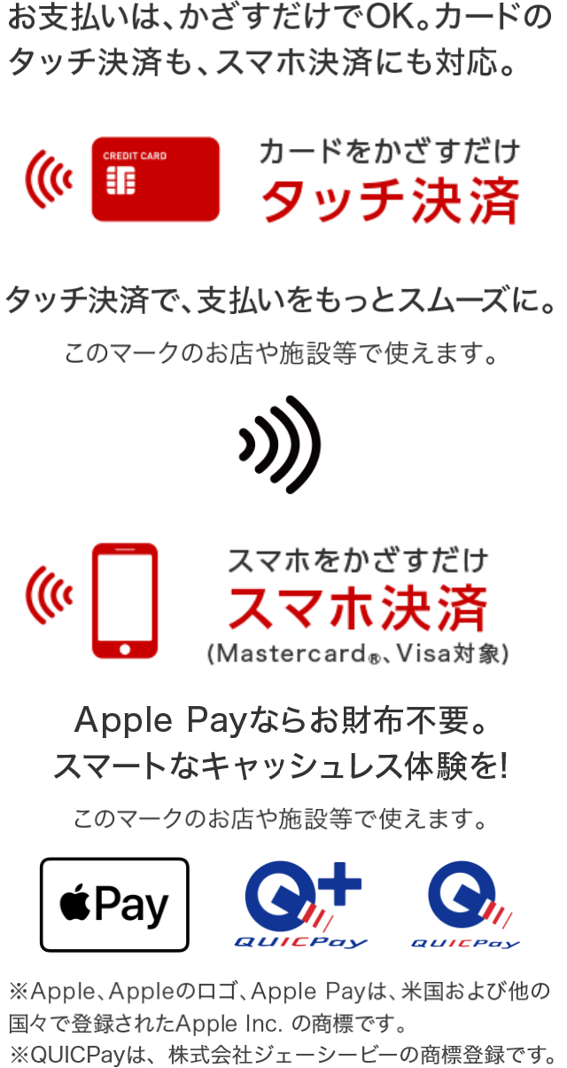 お支払いはかざすだけでOK。カードのタッチ決済も、スマホ決済にも対応。 カードをかざすだけ タッチ決済  タッチ決済で、支払いをスムーズに スマホをかざすだけ スマホ決済（Mastercard®、Visa対象） Apple Payならお財布不要。スマートなキャッシュレス体験を！ ※Apple、Appleのロゴ、Apple Payは、米国および他の国々で登録されたApple Inc.の商標です。※QUICPayは、株式会社ジェーシービーの商標登録です。