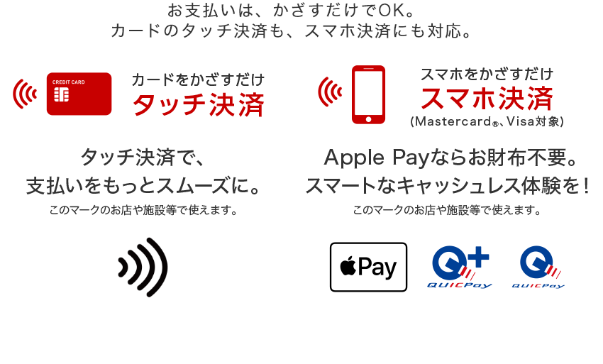お支払いはかざすだけでOK。カードのタッチ決済も、スマホ決済にも対応。 カードをかざすだけ タッチ決済  タッチ決済で、支払いをスムーズに スマホをかざすだけ スマホ決済（Mastercard®、Visa対象） Apple Payならお財布不要。スマートなキャッシュレス体験を！