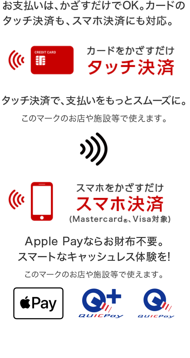 お支払いはかざすだけでOK。カードのタッチ決済も、スマホ決済にも対応。 カードをかざすだけ タッチ決済  タッチ決済で、支払いをスムーズに スマホをかざすだけ スマホ決済（Mastercard®、Visa対象） Apple Payならお財布不要。スマートなキャッシュレス体験を！