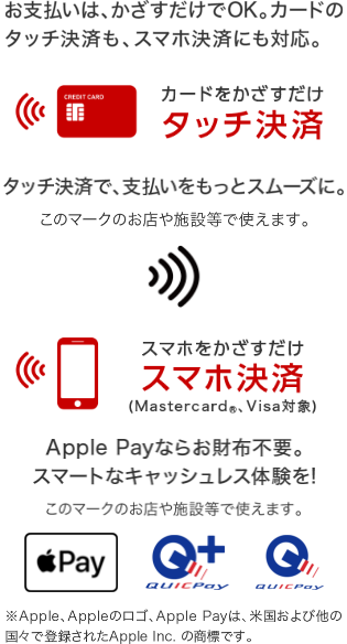 お支払いはかざすだけでOK。カードのタッチ決済も、スマホ決済にも対応。 カードをかざすだけ タッチ決済 タッチ決済で、支払いをスムーズに スマホをかざすだけ スマホ決済(Mastercard®、Visa対象) Apple Payならお財布不要。スマートなキャッシュレス体験を! ※Apple、Appleのロゴ、Apple Payは、米国および他の国々で登録されたApple Inc.の商標です。