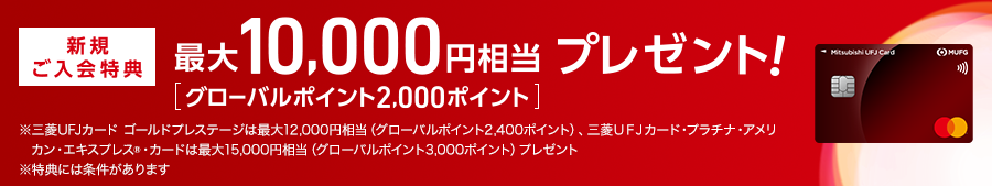 新規ご入会特典 最大10,000円相当 プレゼント！ [グローバルポイント2,000ポイント] ※三菱ＵＦＪカードゴールドプレステージは最大12,000円相当（グローバルポイント2,400ポイント）、三菱ＵＦＪカード・プラチナ・アメリカン・エキスプレス®カードは最大15,000円相当（グローバルポイント3,000ポイント）プレゼント ※特典には条件があります