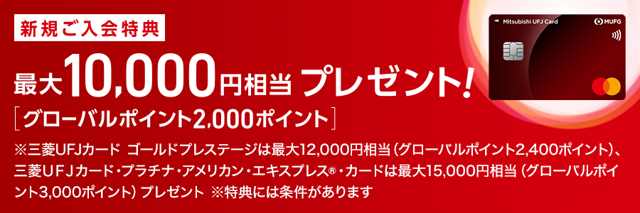 新規ご入会特典 最大10,000円相当 プレゼント！ [グローバルポイント2,000ポイント] ※三菱ＵＦＪカードゴールドプレステージは最大12,000円相当（グローバルポイント2,400ポイント）、三菱ＵＦＪカード・プラチナ・アメリカン・エキスプレス®カードは最大15,000円相当（グローバルポイント3,000ポイント）プレゼント ※特典には条件があります