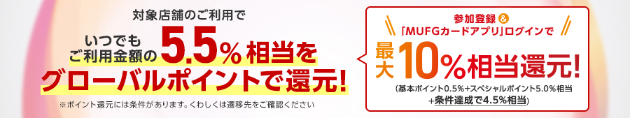 対象店舗のご利用でいつでもご利用金額の5.5％相当（※）をグローバルポイントで還元！（※）1ポイント5円相当の商品に交換の場合※ポイント還元には条件があります。詳しくは遷移先をご確認ください　参加登録＆「MUFGカードアプリ」ログインで最大10％相当還元！（基本ポイント0.5％+スペシャルポイント5.0％相当+条件達成で4.5％相当）
