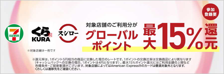 対象店舗のご利用分がグローバルポイント最大15%還元 参加登録要 ※還元率は1ポイント5円相当の商品に交換した場合のレートです。1ポイントの交換比率は交換商品により異なります。（キャッシュバックへの交換の場合、1ポイントは4円となります）。最大15%ポイント還元にはご利用金額の上限など各種条件・ご留意事項がございます。対象店舗によってはAmerican Express®のカードは優遇対象外となります。くわしくは遷移先をご確認ください。