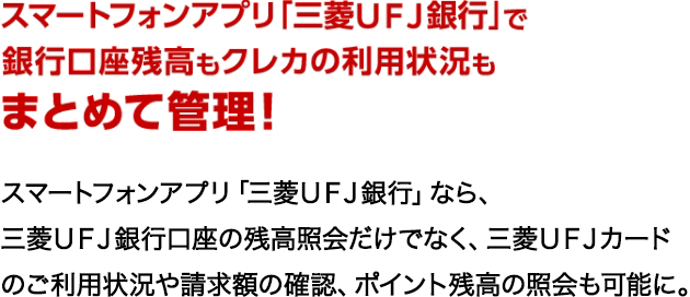 スマートフォンアプリ 「三菱UFJ銀行」で 銀行口座残高もクレカの利用状況もまとめて管理!スマートフォンアプリ 「三菱UFJ銀行」なら、 三菱UFJ銀行口座の残高照会だけでなく、 三菱UFJカードのご利用状況や請求額の確認、 ポイント残高の照会も可能に。