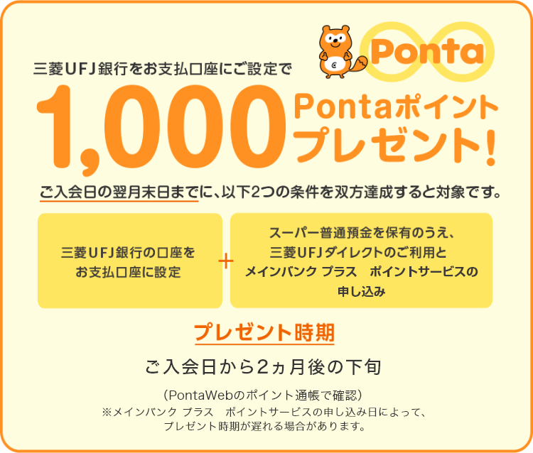 三菱UFJ銀行をお支払い口座指定で1,000Pontaポイントプレゼント! ご入会日の翌月末日までに、以下2つの条件を双方達成すると対象です。 三菱UFJ銀行の口座をお支払い口座に指定 + スーパー普通預金を保有のうえ、三菱UFJダイレクトのご利用とポイントサービスの申し込み プレゼント時期 ご入会日から2ヵ月後の下旬(PontaWebのポイント通帳で確認)※メイン バンク プラス ポイントサービスの申し込み日によって、プレゼント時期が遅れる場合があります。