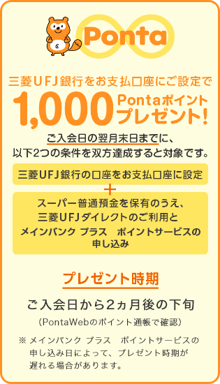 三菱UFJ銀行をお支払い口座指定で1,000Pontaポイントプレゼント! ご入会日の翌月末日までに、以下2つの条件を双方達成すると対象です。 三菱UFJ銀行の口座をお支払い口座に指定 + スーパー普通預金を保有のうえ、三菱UFJダイレクトのご利用とポイントサービスの申し込み プレゼント時期 ご入会日から2ヵ月後の下旬(PontaWebのポイント通帳で確認)※メイン バンク プラス ポイントサービスの申し込み日によって、プレゼント時期が遅れる場合があります。