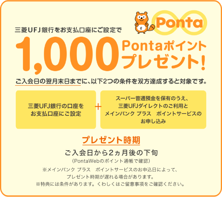 三菱UFJ銀行をお支払い口座指定で1,000Pontaポイントプレゼント！ ご入会日の翌月末日までに、以下2つの条件を双方達成すると対象です。 三菱UFJ銀行の口座をお支払い口座にご設定 + スーパー普通預金を保有のうえ、三菱UFJダイレクトのご利用とポイントサービスのお申し込み プレゼント時期 ご入会日から2ヵ月後の下旬（PontaWebのポイント通帳で確認）※メイン バンク　プラス　ポイントサービスの申し込み日によって、プレゼント時期が遅れる場合があります。