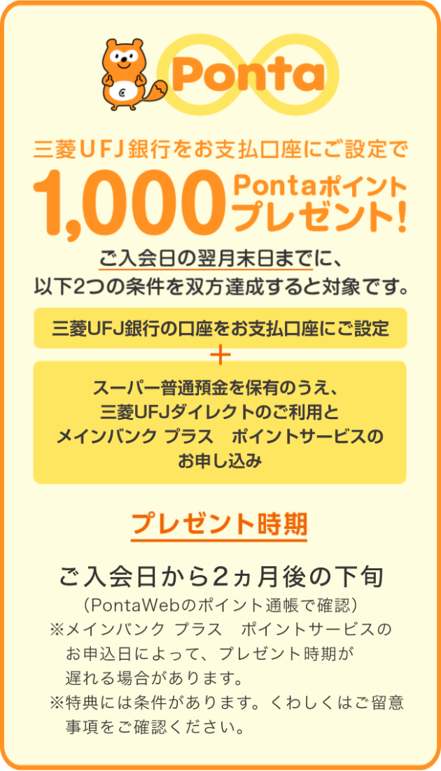 三菱UFJ銀行をお支払い口座指定で1,000Pontaポイントプレゼント！ ご入会日の翌月末日までに、以下2つの条件を双方達成すると対象です。 三菱UFJ銀行の口座をお支払い口座にご設定 + スーパー普通預金を保有のうえ、三菱UFJダイレクトのご利用とポイントサービスのお申し込み プレゼント時期 ご入会日から2ヵ月後の下旬（PontaWebのポイント通帳で確認）※メイン バンク　プラス　ポイントサービスの申し込み日によって、プレゼント時期が遅れる場合があります。