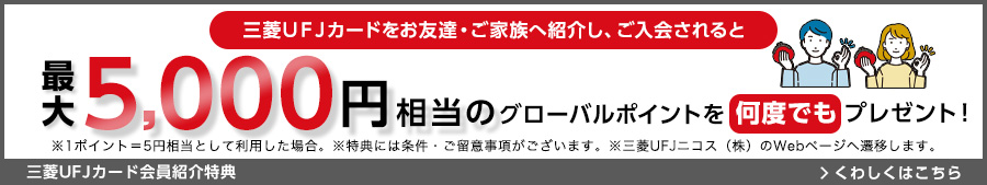 三菱UFJカードをお友達・ご家族へ紹介し、ご入会されると最大5,000円相当のグローバルポイントを何度でもプレゼント！ ※1ポイント=5円相当として利用した場合。 ※特典には条件・ご留意事項がございます。 ※三菱UFJニコス（株）のWebページへ遷移します。 三菱UFJカード会員紹介特典 くわしくはこちら