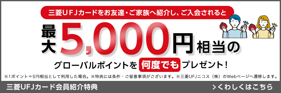 三菱UFJカードをお友達・ご家族へ紹介し、ご入会されると最大5,000円相当のグローバルポイントを何度でもプレゼント！ ※1ポイント=5円相当として利用した場合。 ※特典には条件・ご留意事項がございます。 ※三菱UFJニコス（株）のWebページへ遷移します。 三菱UFJカード会員紹介特典 くわしくはこちら