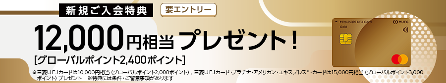 新規ご入会特典　要エントリー 12,000円相当プレゼント！ [グローバルポイント2,400ポイント］ ※三菱UFJカードは10,000円相当（グローバルポイント2.000ポイント）、三菱UFJカード・プラチナ・アメリカン・エキスプレス®・カードは15,000円相当（グローバルポイント3,000ポイントプレゼント ※特典には条件・ご留意事項があります