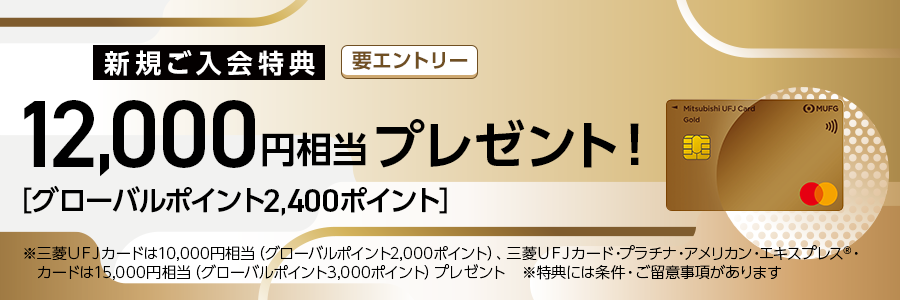 新規ご入会特典　要エントリー 12,000円相当プレゼント！ [グローバルポイント2,400ポイント］ ※三菱UFJカードは10,000円相当（グローバルポイント2.000ポイント）、三菱UFJカード・プラチナ・アメリカン・エキスプレス®・カードは15,000円相当（グローバルポイント3,000ポイントプレゼント ※特典には条件・ご留意事項があります