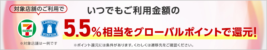 対象店舗のご利用でいつでもご利用金額の5.5％相当をグローバルポイントで還元！※対象店舗は一例です※ポイント還元には条件があります。くわしくは遷移先をご確認ください。