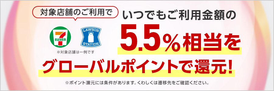 対象店舗のご利用でいつでもご利用金額の5.5％相当をグローバルポイントで還元！※対象店舗は一例です※ポイント還元には条件があります。くわしくは遷移先をご確認ください。