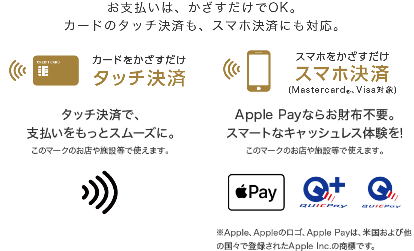 お支払いはかざすだけでOK。カードのタッチ決済も、スマホ決済にも対応。 カードをかざすだけ タッチ決済  タッチ決済で、支払いをスムーズに スマホをかざすだけ スマホ決済（Mastercard®、Visa対象） Apple Payならお財布不要。スマートなキャッシュレス体験を！ ※Apple、Appleのロゴ、Apple Payは、米国および他の国々で登録されたApple Inc.の商標です。