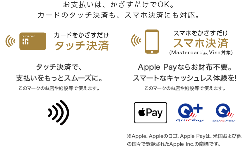 お支払いはかざすだけでOK。カードのタッチ決済も、スマホ決済にも対応。 カードをかざすだけ タッチ決済 タッチ決済で、支払いをスムーズに スマホをかざすだけ スマホ決済(Mastercard®、Visa対象) Apple Payならお財布不要。スマートなキャッシュレス体験を! ※Apple、Appleのロゴ、Apple Payは、米国および他の国々で登録されたApple Inc.の商標です。