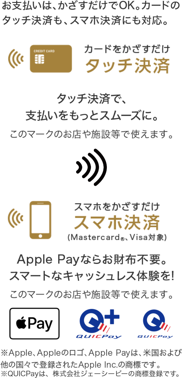 お支払いはかざすだけでOK。カードのタッチ決済も、スマホ決済にも対応。 カードをかざすだけ タッチ決済  タッチ決済で、支払いをスムーズに スマホをかざすだけ スマホ決済（Mastercard®、Visa対象） Apple Payならお財布不要。スマートなキャッシュレス体験を！ ※Apple、Appleのロゴ、Apple Payは、米国および他の国々で登録されたApple Inc.の商標です。※QUICPayは、株式会社ジェーシービーの商標登録です。